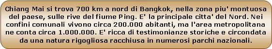 Rounded Rectangle: Chiang Mai si trova 700 km a nord di Bangkok, nella zona piu' montuosa del paese, sulle rive del fiume Ping. E' la principale citta' del Nord. Nei confini comunali vivono circa 200.000 abitanti, ma l'area metropolitana ne conta circa 1.000.000. E' ricca di testimonianze storiche e circondata da una natura rigogliosa racchiusa in numerosi parchi nazionali.